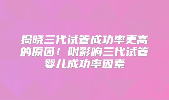 揭晓三代试管成功率更高的原因！附影响三代试管婴儿成功率因素