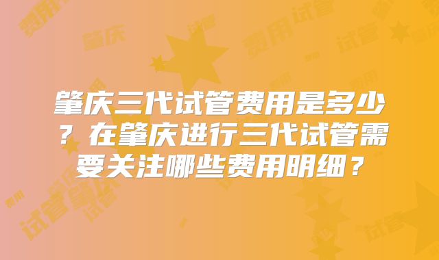 肇庆三代试管费用是多少?在肇庆进行三代试管需要关注哪些费用明细?