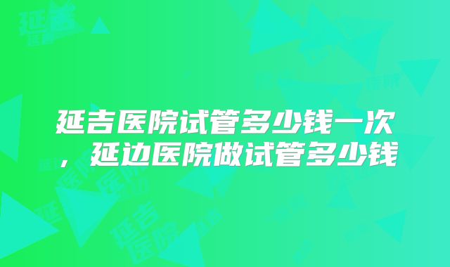 延吉医院试管多少钱一次,延边医院做试管多少钱