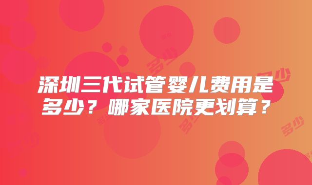 深圳三代试管婴儿费用是多少？哪家医院更划算？