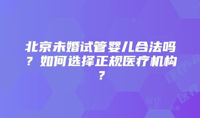 北京未婚试管婴儿合法吗?如何选择正规医疗机构?