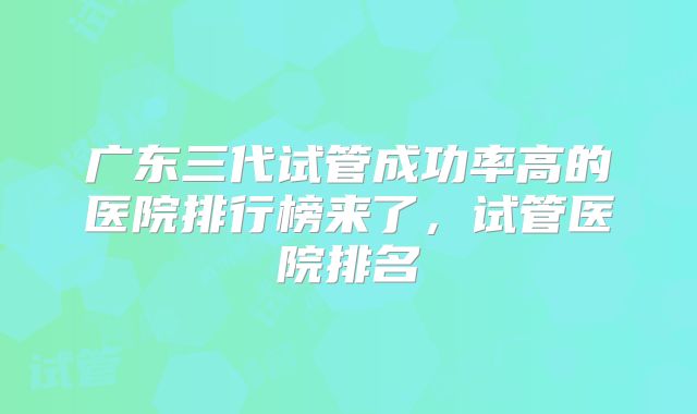 广东三代试管成功率高的医院排行榜来了,试管医院排名