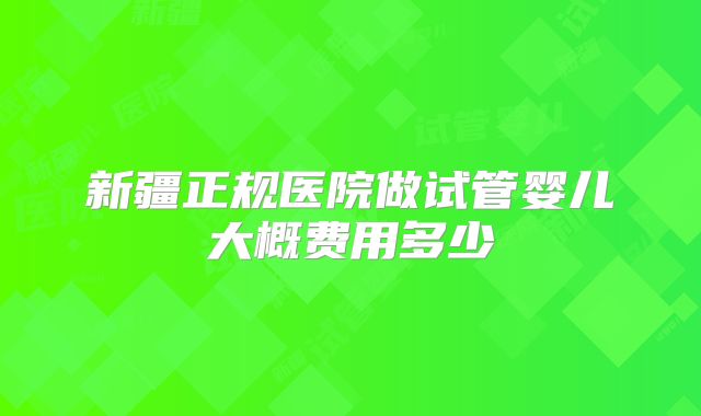 新疆正规医院做试管婴儿大概费用多少