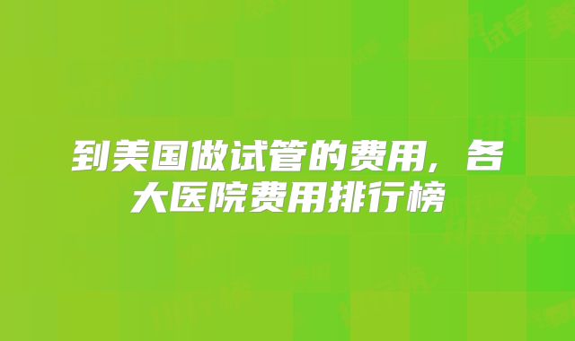 到美国做试管的费用, 各大医院费用排行榜