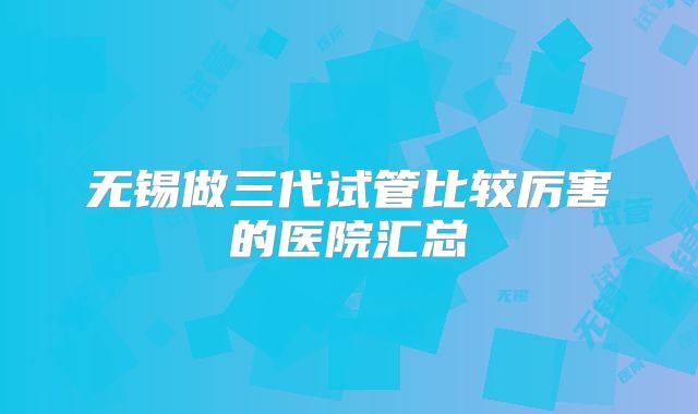 无锡做三代试管比较厉害的医院汇总