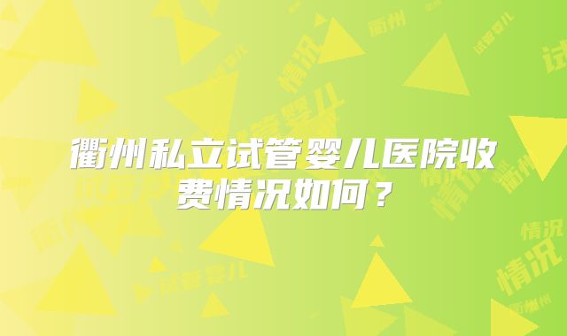 衢州私立试管婴儿医院收费情况如何？