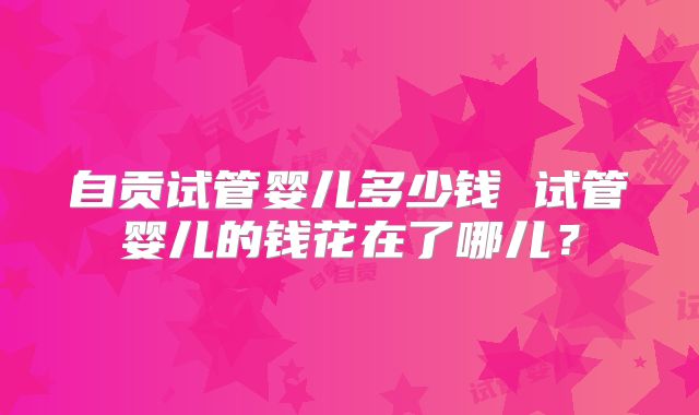 自贡试管婴儿多少钱 试管婴儿的钱花在了哪儿？