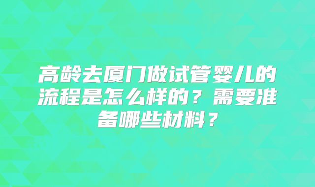 高龄去厦门做试管婴儿的流程是怎么样的?需要准备哪些材料?