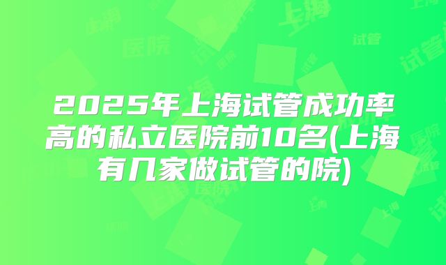 2025年上海试管成功率高的私立医院前10名(上海有几家做试管的院)