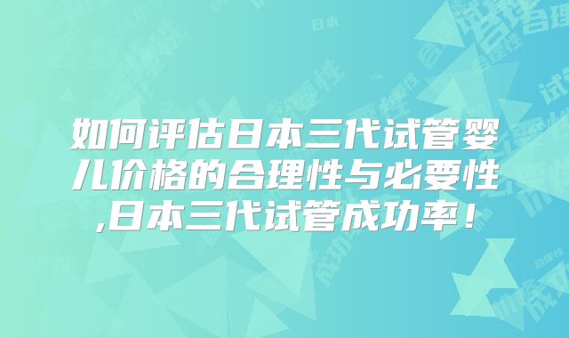 如何评估日本三代试管婴儿价格的合理性与必要性,日本三代试管成功率!