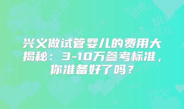 兴义做试管婴儿的费用大揭秘：3-10万参考标准，你准备好了吗？