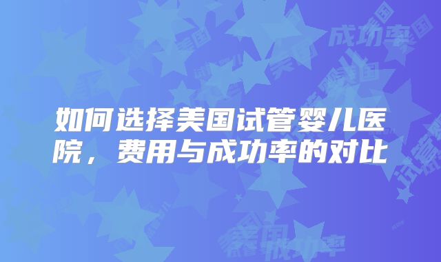 如何选择美国试管婴儿医院，费用与成功率的对比