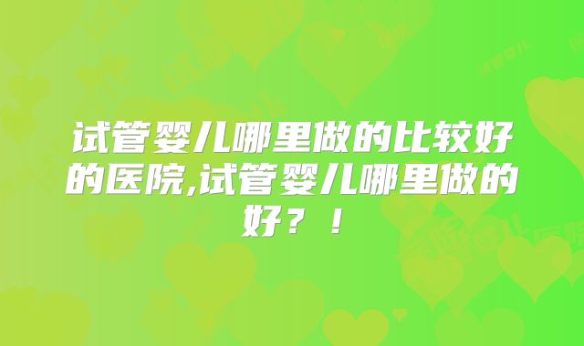 试管婴儿哪里做的比较好的医院,试管婴儿哪里做的好?!