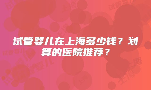 试管婴儿在上海多少钱？划算的医院推荐？