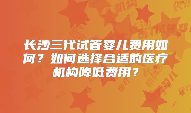 长沙三代试管婴儿费用如何?如何选择合适的医疗机构降低费用?