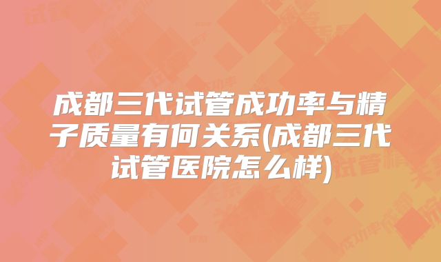 成都三代试管成功率与精子质量有何关系(成都三代试管医院怎么样)