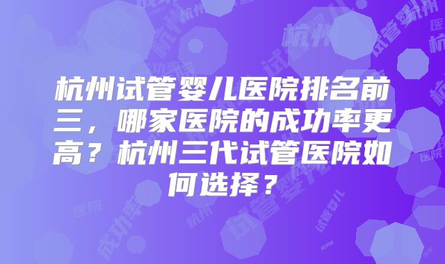 杭州试管婴儿医院排名前三，哪家医院的成功率更高？杭州三代试管医院如何选择？