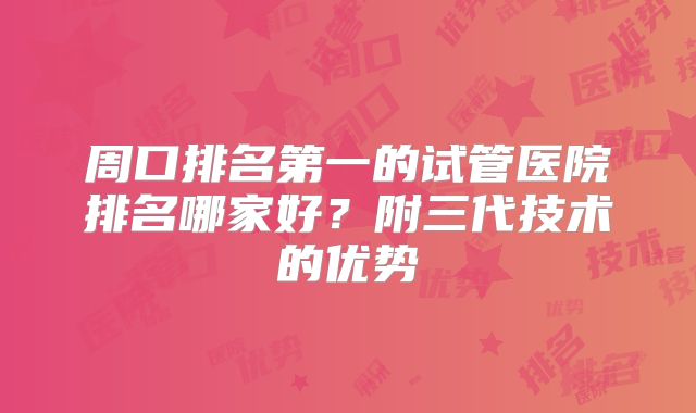 周口排名第一的试管医院排名哪家好?附三代技术的优势