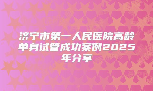 济宁市第一人民医院高龄单身试管成功案例2025年分享