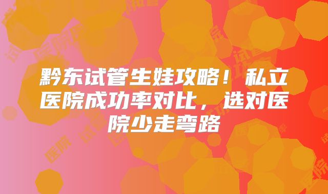 黔东试管生娃攻略！私立医院成功率对比，选对医院少走弯路
