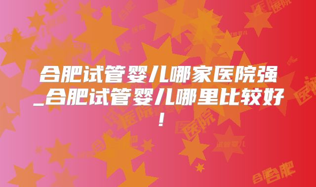 合肥试管婴儿哪家医院强_合肥试管婴儿哪里比较好!