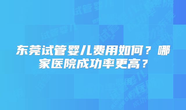 东莞试管婴儿费用如何？哪家医院成功率更高？