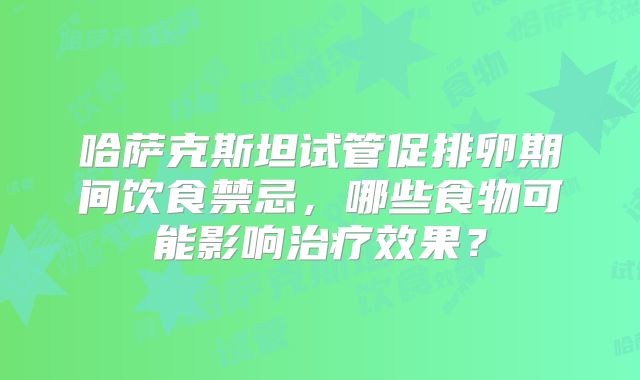 哈萨克斯坦试管促排卵期间饮食禁忌,哪些食物可能影响治疗效果?
