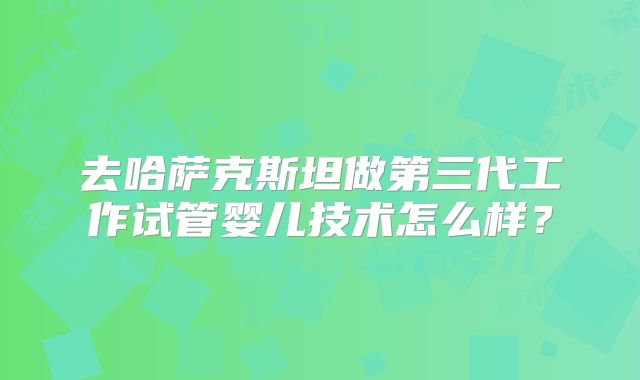 去哈萨克斯坦做第三代工作试管婴儿技术怎么样?