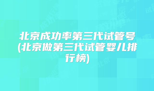 北京成功率第三代试管号(北京做第三代试管婴儿排行榜)
