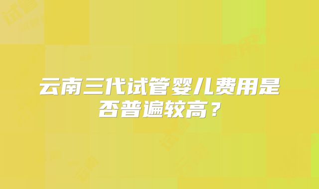 云南三代试管婴儿费用是否普遍较高?