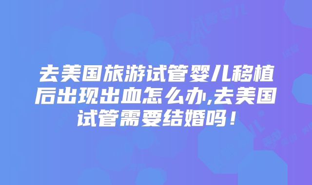 去美国旅游试管婴儿移植后出现出血怎么办,去美国试管需要结婚吗!