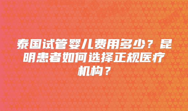 泰国试管婴儿费用多少?昆明患者如何选择正规医疗机构?