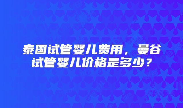 泰国试管婴儿费用，曼谷试管婴儿价格是多少？