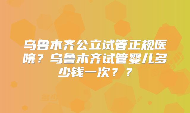 乌鲁木齐公立试管正规医院？乌鲁木齐试管婴儿多少钱一次？？