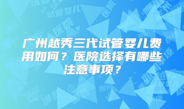 广州越秀三代试管婴儿费用如何？医院选择有哪些注意事项？