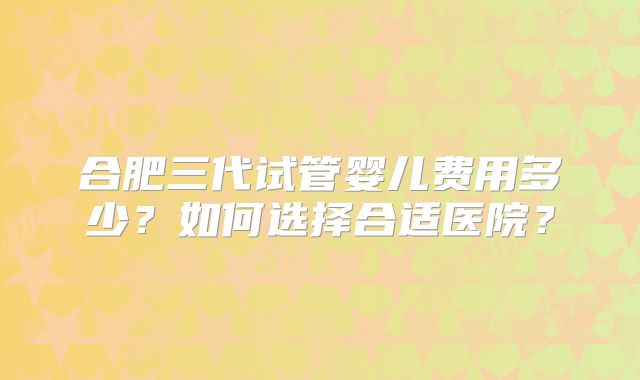 合肥三代试管婴儿费用多少?如何选择合适医院?
