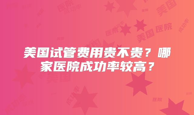 美国试管费用贵不贵?哪家医院成功率较高?