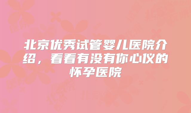 北京优秀试管婴儿医院介绍,看看有没有你心仪的怀孕医院
