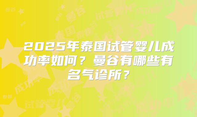 2025年泰国试管婴儿成功率如何?曼谷有哪些有名气诊所?