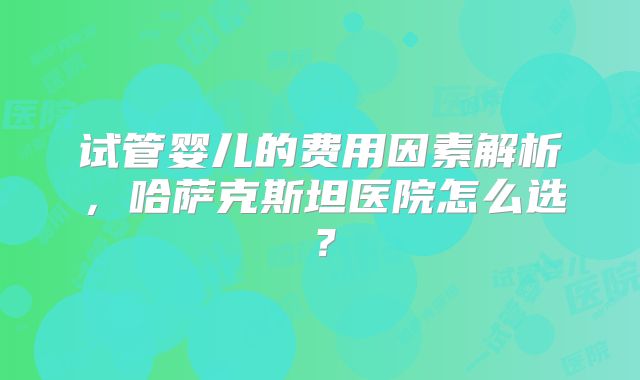 试管婴儿的费用因素解析，哈萨克斯坦医院怎么选？