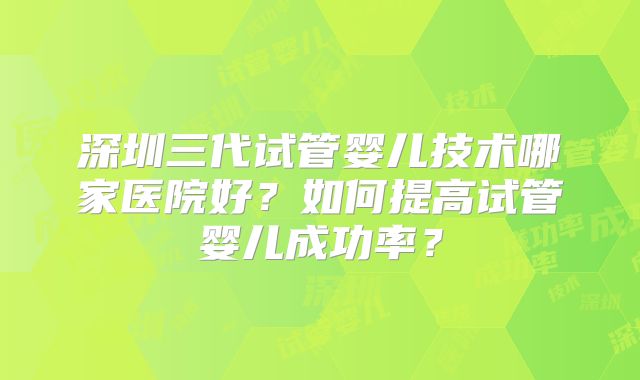 深圳三代试管婴儿技术哪家医院好？如何提高试管婴儿成功率？