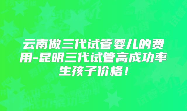 云南做三代试管婴儿的费用-昆明三代试管高成功率生孩子价格！