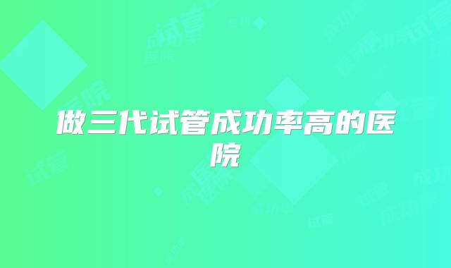 做三代试管成功率高的医院