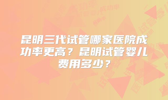 昆明三代试管哪家医院成功率更高?昆明试管婴儿费用多少?