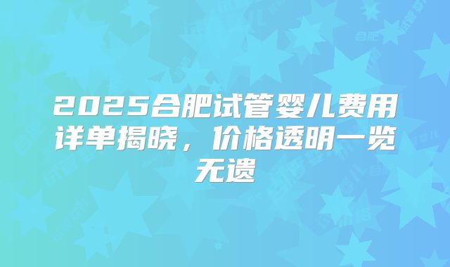 2025合肥试管婴儿费用详单揭晓，价格透明一览无遗