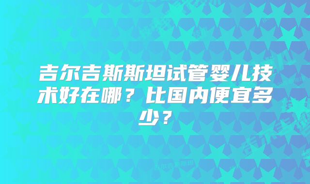 吉尔吉斯斯坦试管婴儿技术好在哪？比国内便宜多少？