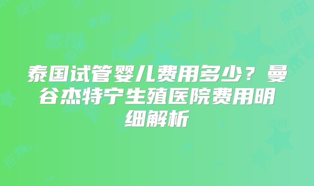 泰国试管婴儿费用多少？曼谷杰特宁生殖医院费用明细解析