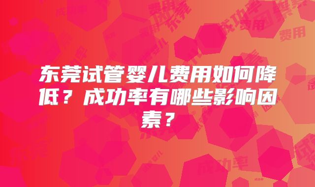 东莞试管婴儿费用如何降低？成功率有哪些影响因素？