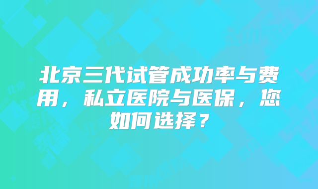 北京三代试管成功率与费用，私立医院与医保，您如何选择？