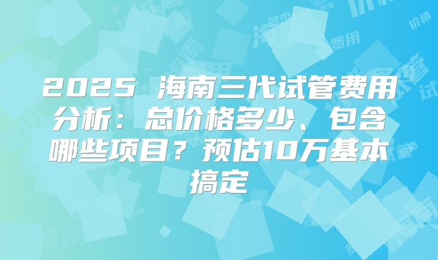2025 海南三代试管费用分析:总价格多少、包含哪些项目?预估10万基本搞定